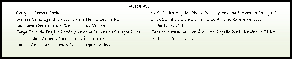 Cuadro de texto: AUTOR@S Georgina Arévalo Pacheco. María De los Ángeles Rivera Ramos y Ariadna Esmeralda Gallegos Rivas. Denisse Ortiz Ojendi y Rogelio René Hernández Téllez. Erick Cantillo Sánchez y Fernando Antonio Rosete Verges. Ana Karen Castro Cruz y Carlos Urquiza Villegas. Belén Téllez Ortiz. Jorge Eduardo Trujillo Román y Ariadna Esmeralda Gallegos Rivas. Jessica Yazmín De León Álvarez y Rogelio René Hernández Téllez. Luis Sánchez Amaro y Nicolás González Gómez. Guillermo Vargas Uribe. Yunuén Aideé Lázaro Peña y Carlos Urquiza Villegas.